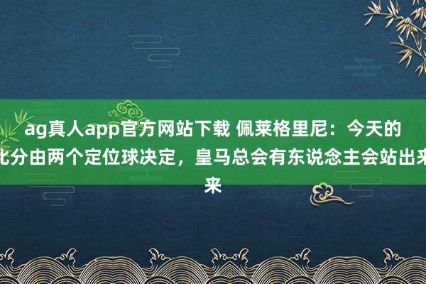 ag真人app官方网站下载 佩莱格里尼：今天的比分由两个定位球决定，皇马总会有东说念主会站出来
