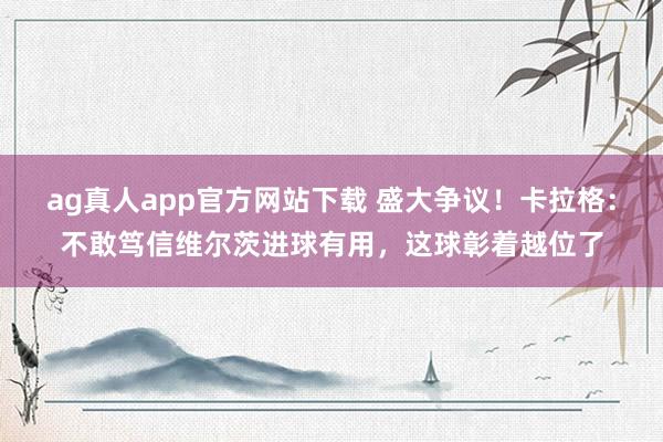 ag真人app官方网站下载 盛大争议！卡拉格：不敢笃信维尔茨进球有用，这球彰着越位了