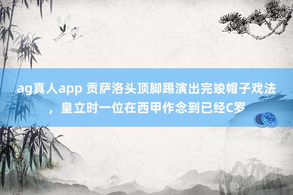 ag真人app 贡萨洛头顶脚踢演出完竣帽子戏法，皇立时一位在西甲作念到已经C罗