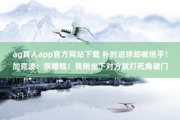 ag真人app官方网站下载 补时进球却被绝平！加克波：很糟糕！我刚坐下对方就打死角破门