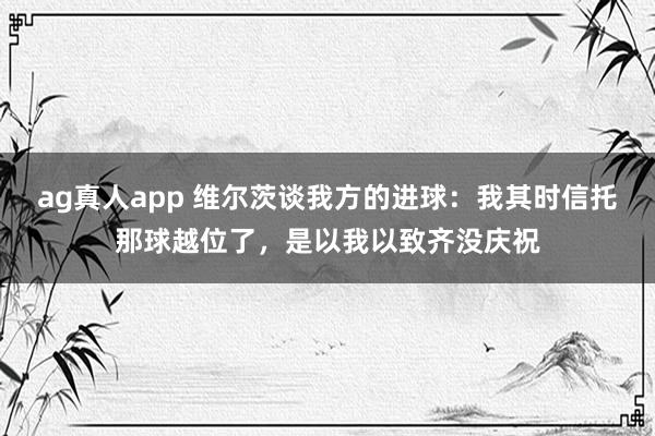 ag真人app 维尔茨谈我方的进球：我其时信托那球越位了，是以我以致齐没庆祝