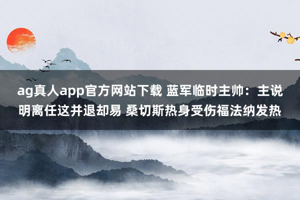 ag真人app官方网站下载 蓝军临时主帅：主说明离任这并退却易 桑切斯热身受伤福法纳发热