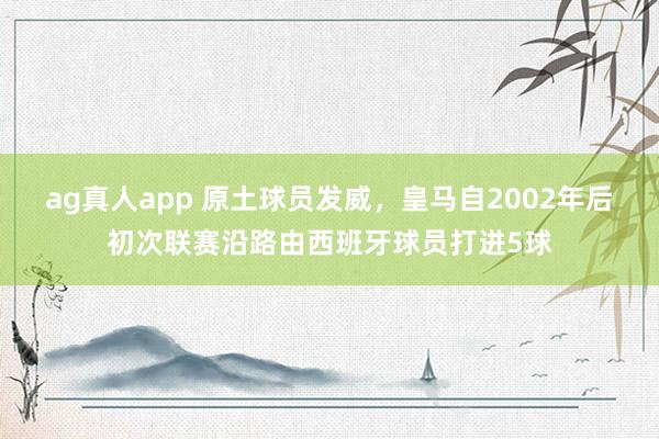 ag真人app 原土球员发威，皇马自2002年后初次联赛沿路由西班牙球员打进5球