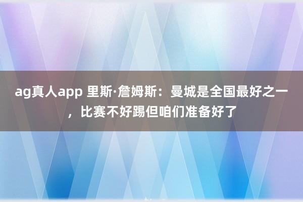 ag真人app 里斯·詹姆斯：曼城是全国最好之一，比赛不好踢但咱们准备好了