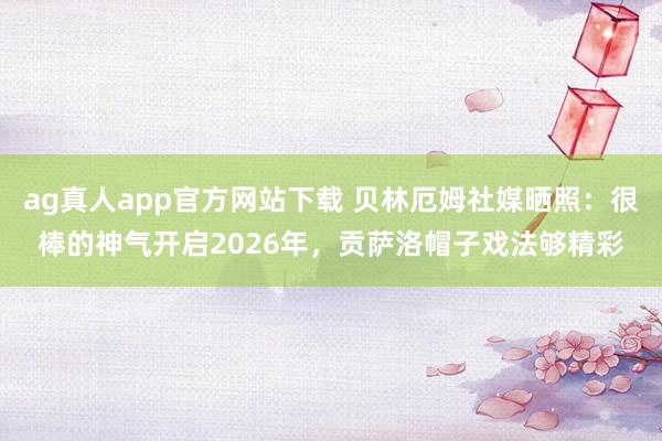 ag真人app官方网站下载 贝林厄姆社媒晒照：很棒的神气开启2026年，贡萨洛帽子戏法够精彩