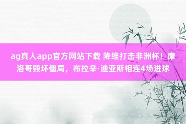 ag真人app官方网站下载 降维打击非洲杯！摩洛哥毁坏僵局，布拉辛·迪亚斯相连4场进球