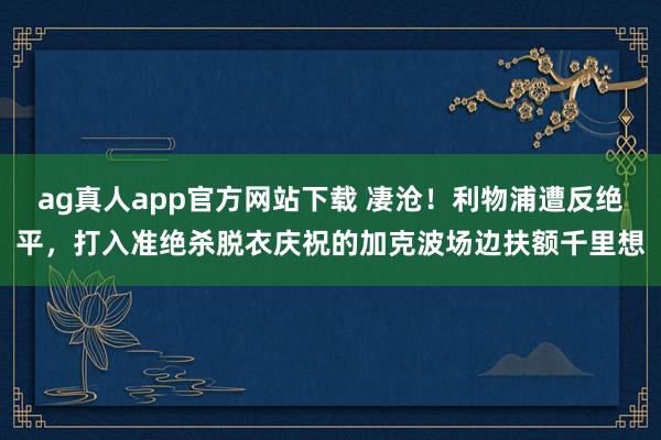 ag真人app官方网站下载 凄沧！利物浦遭反绝平，打入准绝杀脱衣庆祝的加克波场边扶额千里想