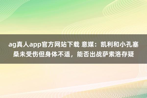ag真人app官方网站下载 意媒：凯利和小孔塞桑未受伤但身体不适，能否出战萨索洛存疑