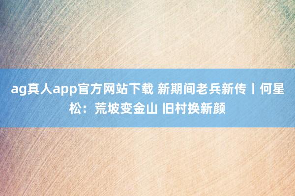 ag真人app官方网站下载 新期间老兵新传丨何星松:荒坡变金山 旧村换新颜