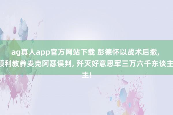 ag真人app官方网站下载 彭德怀以战术后撤， 顺利教养麦克阿瑟误判， 歼灭好意思军三万六千东谈主!