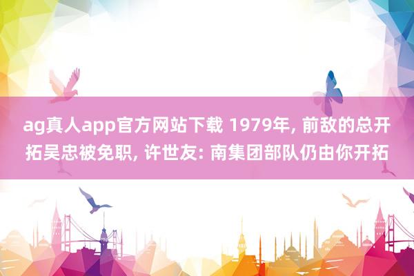 ag真人app官方网站下载 1979年， 前敌的总开拓吴忠被免职， 许世友: 南集团部队仍由你开拓