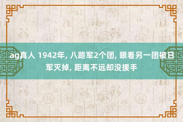ag真人 1942年， 八路军2个团， 眼看另一团被日军灭掉， 距离不远却没援手