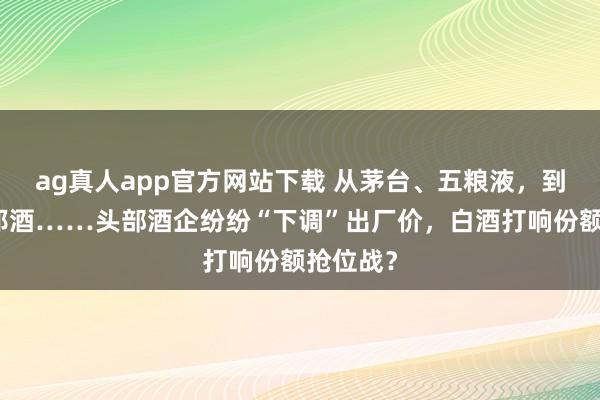 ag真人app官方网站下载 从茅台、五粮液，到习酒、郎酒……头部酒企纷纷“下调”出厂价，白酒打响份额抢位战？