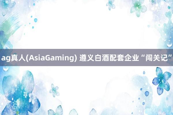 ag真人(AsiaGaming) 遵义白酒配套企业“闯关记”