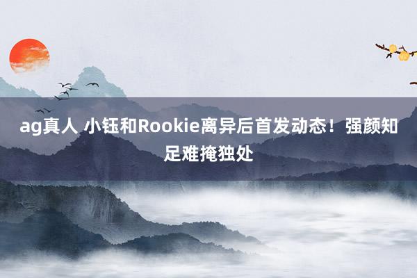 ag真人 小钰和Rookie离异后首发动态！强颜知足难掩独处