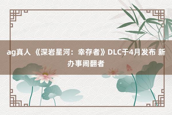 ag真人 《深岩星河：幸存者》DLC于4月发布 新办事闹翻者