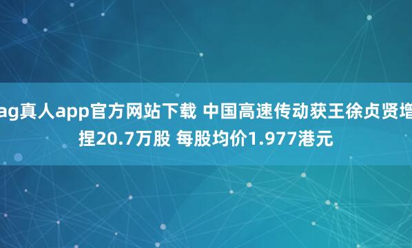 ag真人app官方网站下载 中国高速传动获王徐贞贤增捏20.7万股 每股均价1.977港元