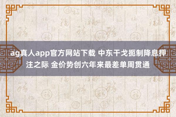 ag真人app官方网站下载 中东干戈扼制降息押注之际 金价势创六年来最差单周贯通