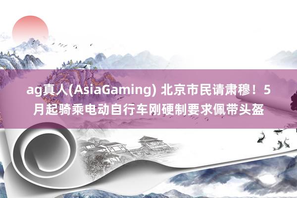 ag真人(AsiaGaming) 北京市民请肃穆！5月起骑乘电动自行车刚硬制要求佩带头盔