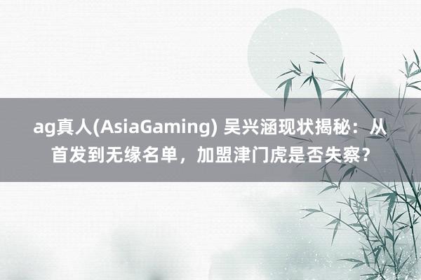 ag真人(AsiaGaming) 吴兴涵现状揭秘:从首发到无缘名单,加盟津门虎是否失察?