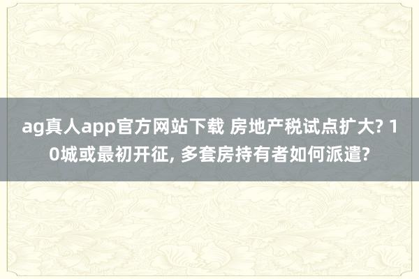 ag真人app官方网站下载 房地产税试点扩大? 10城或最初开征， 多套房持有者如何派遣?