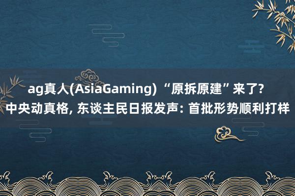 ag真人(AsiaGaming) “原拆原建”来了? 中央动真格， 东谈主民日报发声: 首批形势顺利打样