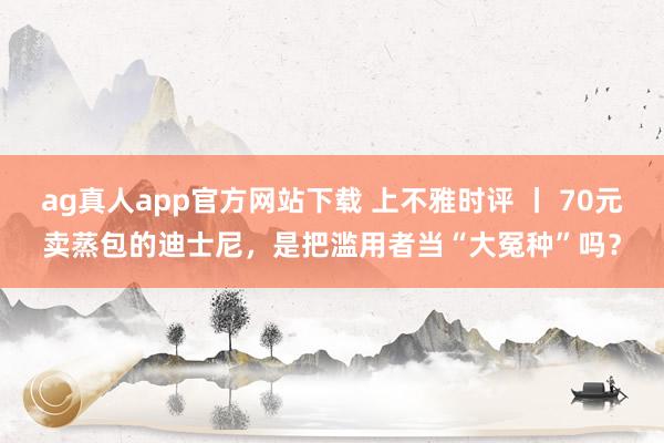 ag真人app官方网站下载 上不雅时评 丨 70元卖蒸包的迪士尼，是把滥用者当“大冤种”吗？