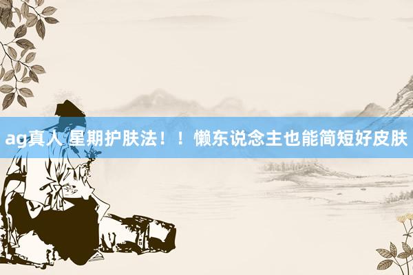 ag真人 星期护肤法！！懒东说念主也能简短好皮肤
