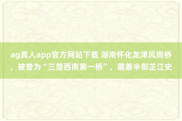 ag真人app官方网站下载 湖南怀化龙津风雨桥,被誉为“三楚西南第一桥”,藏着半部芷江史
