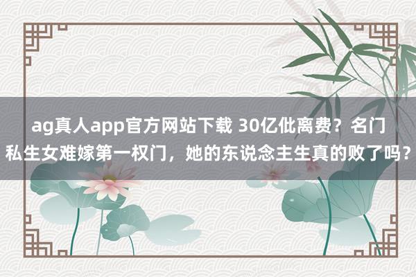 ag真人app官方网站下载 30亿仳离费？名门私生女难嫁第一权门，她的东说念主生真的败了吗？