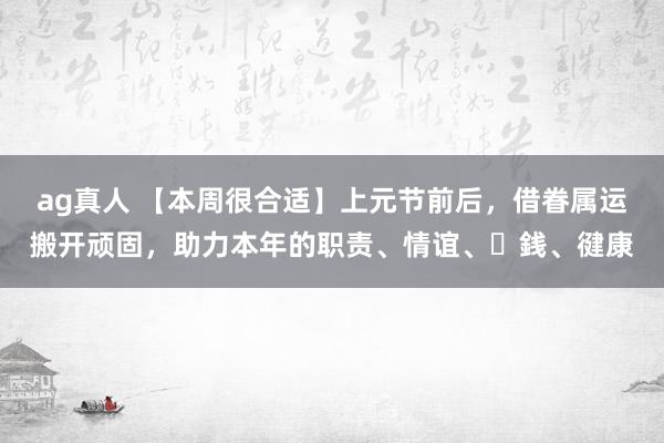 ag真人 【本周很合适】上元节前后，借眷属运搬开顽固，助力本年的职责、情谊、⾦銭、徤康