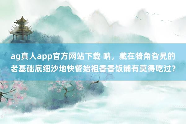 ag真人app官方网站下载 呐，藏在犄角旮旯的老基础底细沙地快餐始祖香香饭铺有莫得吃过？