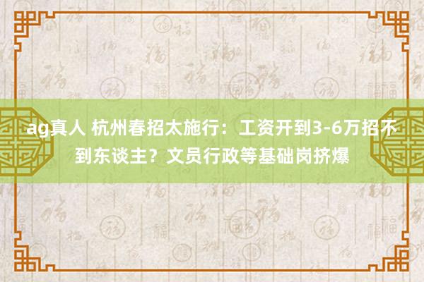ag真人 杭州春招太施行：工资开到3-6万招不到东谈主？文员行政等基础岗挤爆