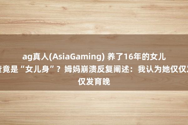 ag真人(AsiaGaming) 养了16年的女儿,一查竟是“女儿身”?姆妈崩溃反复阐述:我认为她仅仅发育晚