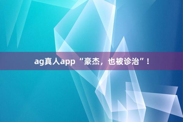 ag真人app “豪杰，也被诊治”！