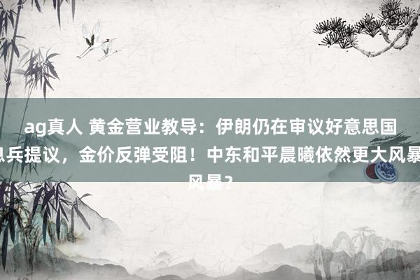 ag真人 黄金营业教导：伊朗仍在审议好意思国息兵提议，金价反弹受阻！中东和平晨曦依然更大风暴？
