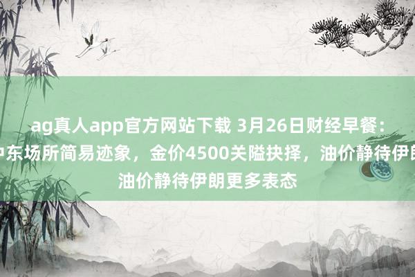 ag真人app官方网站下载 3月26日财经早餐：阛阓评估中东场所简易迹象，金价4500关隘抉择，油价静待伊朗更多表态