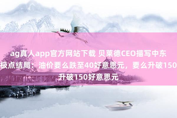 ag真人app官方网站下载 贝莱德CEO描写中东碎裂两种极点结局：油价要么跌至40好意思元，要么升破150好意思元