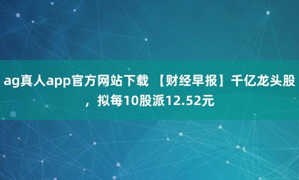 ag真人app官方网站下载 【财经早报】千亿龙头股，拟每10股派12.52元