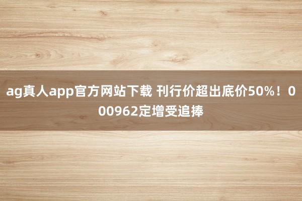 ag真人app官方网站下载 刊行价超出底价50%!000962定增受追捧