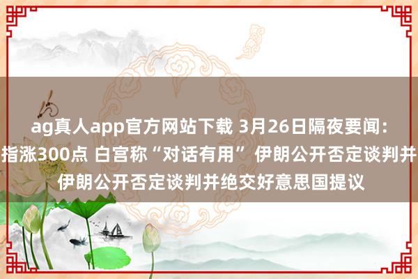 ag真人app官方网站下载 3月26日隔夜要闻:好意思股收高说念指涨300点 白宫称“对话有用” 伊朗公开否定谈判并绝交好意思国提议