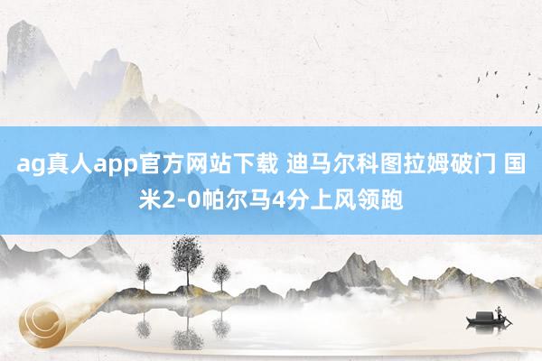ag真人app官方网站下载 迪马尔科图拉姆破门 国米2-0帕尔马4分上风领跑