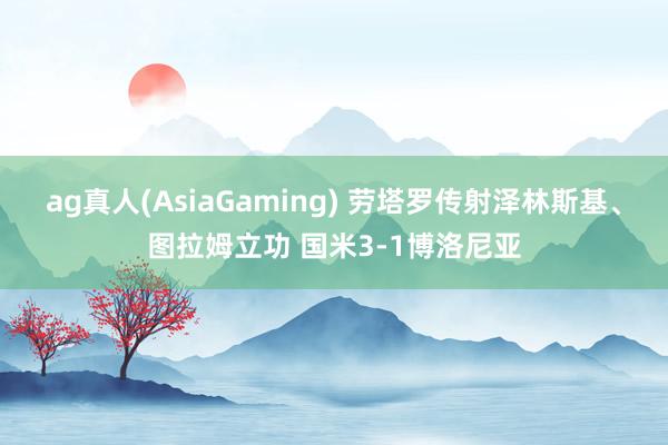 ag真人(AsiaGaming) 劳塔罗传射泽林斯基、图拉姆立功 国米3-1博洛尼亚