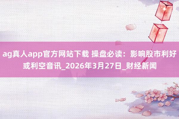 ag真人app官方网站下载 操盘必读：影响股市利好或利空音讯_2026年3月27日_财经新闻