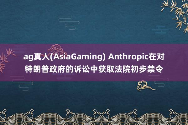 ag真人(AsiaGaming) Anthropic在对特朗普政府的诉讼中获取法院初步禁令