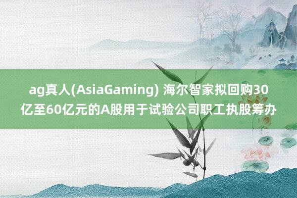 ag真人(AsiaGaming) 海尔智家拟回购30亿至60亿元的A股用于试验公司职工执股筹办