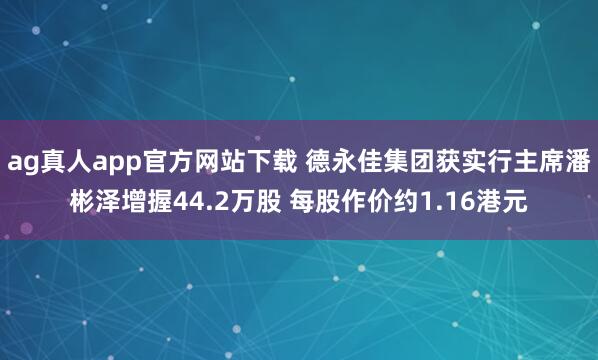 ag真人app官方网站下载 德永佳集团获实行主席潘彬泽增握44.2万股 每股作价约1.16港元