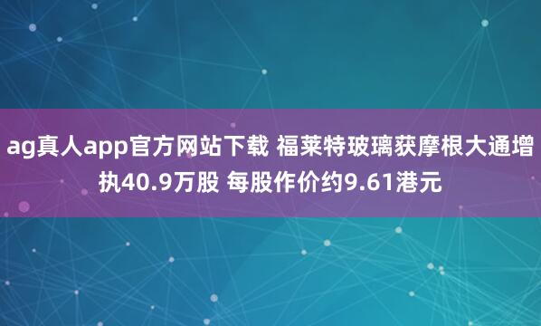 ag真人app官方网站下载 福莱特玻璃获摩根大通增执40.9万股 每股作价约9.61港元
