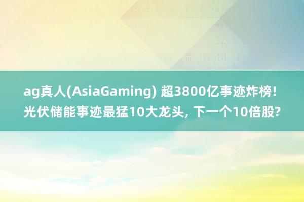 ag真人(AsiaGaming) 超3800亿事迹炸榜! 光伏储能事迹最猛10大龙头， 下一个10倍股?