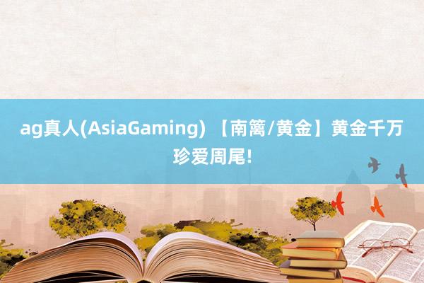 ag真人(AsiaGaming) 【南篱/黄金】黄金千万珍爱周尾!